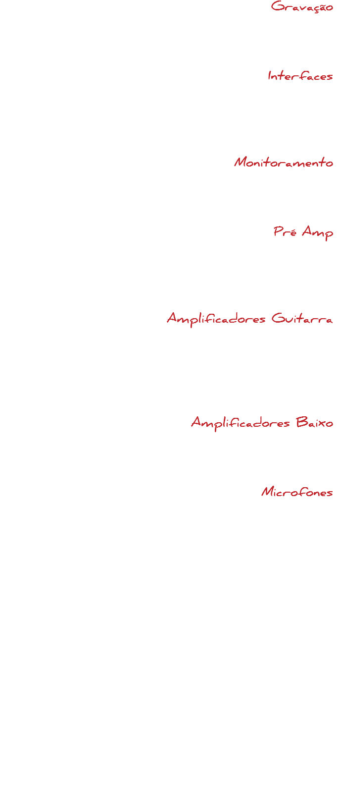 Gravação
Plataforma de Gravação Pro LE 32 Canais
Plataformas Mac Pro e Mac Mini Interfaces
Behringer X32
Digi 002 Rack
Mbox 001 Monitoramento
Behringer Truth B20307 Active
YAMAHA HS 50 Pré Amp
PreSonus 8 Canais Valvulado Classe A
PreSonus 8 Digimax LT
Mic Tube Alto 2 Canais Valvulado Amplificadores Guitarra
MHA 2000 Valvulado Caixa 412 4x12"
Cristalino 80W Valvulado 2x12"
MCK 212 Híbrido 200W Andreas Kisser 2x12"
Jaguar 100W 2x10" Amplificadores Baixo
MH750W Valvulado 2 Caixas 2x12" driver 1x15"
MH750W Caixa 8x10" Microfones
Audix modelo CX-100
Audix Kit Bateria D1, D3, A-50
Shure Beta 52 Shure Beta 57
Shure SM 57
CAD E-100 MXL990
Behringer B1
Shure SM58
Shure SM57
EM-715
Shot Gun
Condenser (Vários Modelos)
AKG D-112 Bumbo
Kit Bateria Sansom
Lapela SM58 sem fio